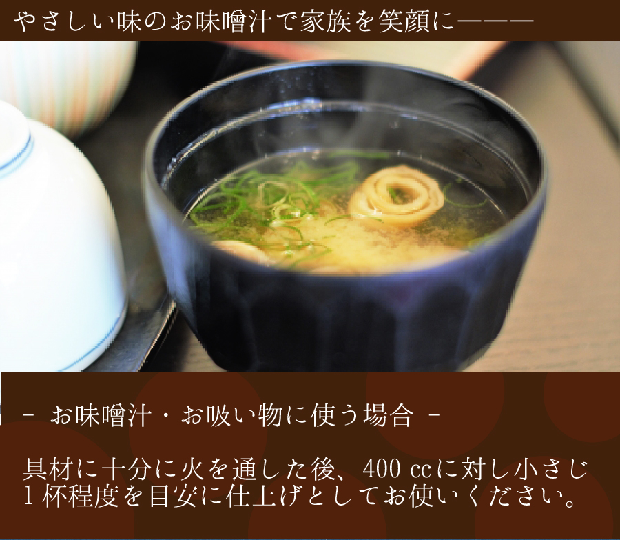 やさしい味の味噌汁で家族を笑顔に:お味噌汁・お吸い物に使う場合、具材に十分に火を通した後、400㏄に対し小さじ1杯程度を目安に仕上げとしてお使いください。